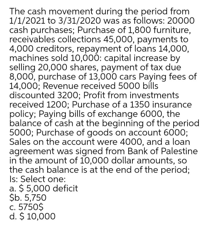The cash movement during the period from
1/1/2021 to 3/31/2020 was as follows: 20000
cash purchases; Purchase of 1,800 furniture,
receivables collections 45,000, payments to
4,000 creditors, repayment of loans 14,000,
machines sold 10,000: capital increase by
selling 20,000 shares, payment of tax due
8,000, purchase of 13,000 cars Paying fees of
14,000; Revenue received 5000 bills
discounted 3200; Profit from investments
received 1200; Purchase of a 1350 insurance
policy; Paying bills of exchange 6000, the
balance of cash at the beginning of the period
5000; Purchase of goods on account 600O;
Sales on the account were 4000, and a loan
agreement was signed from Bank of Palestine
in the amount of 10,000 dollar amounts, so
the cash balance is at the end of the period;
Is: Select one:
a. $ 5,000 deficit
$b. 5,750
c. 5750$
d. $ 10,000

