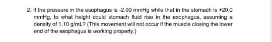 2. If the pressure in the esophagus is -2.00 mmHg while that in the stomach is +20.0
mmHg, to what height could stomach fluid rise in the esophagus, assuming a
density of 1.10 g/mL? (This movement will not occur if the muscle closing the lower
end of the esophagus is working properly.)
