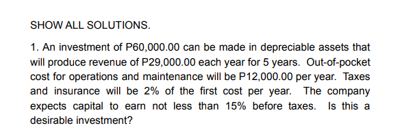 SHOW ALL SOLUTIONS.
1. An investment of P60,000.00 can be made in depreciable assets that
will produce revenue of P29,000.00 each year for 5 years. Out-of-pocket
cost for operations and maintenance will be P12,000.00 per year. Taxes
and insurance will be 2% of the first cost per year. The company
expects capital to earn not less than 15% before taxes. Is this a
desirable investment?
