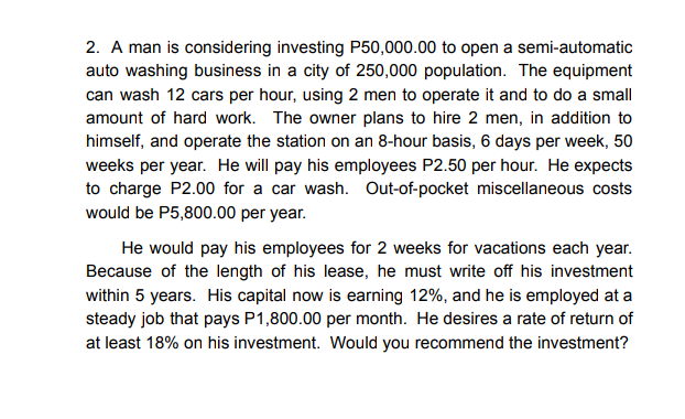 2. A man is considering investing P50,000.00 to open a semi-automatic
auto washing business in a city of 250,000 population. The equipment
can wash 12 cars per hour, using 2 men to operate it and to do a small
amount of hard work. The owner plans to hire 2 men, in addition to
himself, and operate the station on an 8-hour basis, 6 days per week, 50
weeks per year. He will pay his employees P2.50 per hour. He expects
to charge P2.00 for a car wash. Out-of-pocket miscellaneous costs
would be P5,800.00 per year.
He would pay his employees for 2 weeks for vacations each year.
Because of the length of his lease, he must write off his investment
within 5 years. His capital now is earning 12%, and he is employed at a
steady job that pays P1,800.00 per month. He desires a rate of return of
at least 18% on his investment. Would you recommend the investment?
