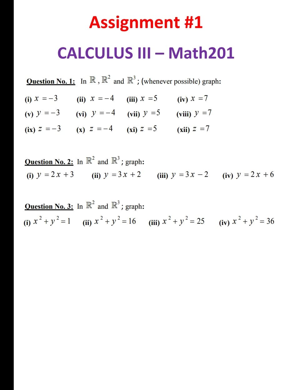 Assignment #1
CALCULUS IIl – Math201
Question No. 1: In R, R and R°;(whenever possible) graph:
(i) x = - 3
(ї) х %3D— 4
(i) х %3D5
(iv) x =7
(v) y =-3
(vi) y =-4
(vi) У 35
(viii) y =7
(іх) Z 3— 3
(х) 2 %3D-4
(хі) 2 %3D5
(хії) 2 3D7
Question No. 2: In R and R°; graph:
(i) y = 2x + 3
(ii) У %3D 3х + 2
(iii) y = 3x – 2
(iv) y = 2x + 6
Question No. 3: In R´and R; graph:
(1) x² + y? = 1
2
(ii) x + y? = 16
(iii) x² + y? = 25
(iv) x ² + y² = 36
