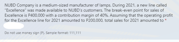 NUBD Company is a medium-sized manufacturer of lamps. During 2021, a new line called
"Excellence" was made available to NUBD's customers. The break-even point for sales of
Excellence is P400,000 with a contribution margin of 40%. Assuming that the operating profit
for the Excellence line for 2021 amounted to P200,000, total sales for 2021 amounted to *
Do not use money sign (P). Sample format: 111,111
