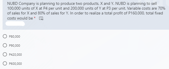 NUBD Company is planning to produce two products, X and Y. NUBD is planning to sell
100,000 units of X at P4 per unit and 200,000 units of Y at P3 per unit. Variable costs are 70%
of sales for X and 80% of sales for Y. In order to realize a total profit of P160,000, total fixed
costs would be * G
P80,000
P90,000
P420,000
P600,000
