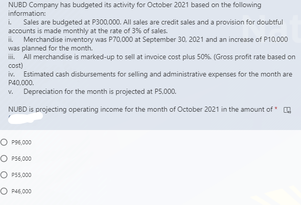 NUBD Company has budgeted its activity for October 2021 based on the following
information:
i. Sales are budgeted at P300,000. All sales are credit sales and a provision for doubtful
accounts is made monthly at the rate of 3% of sales.
ii. Merchandise inventory was P70,000 at September 30, 2021 and an increase of P10,000
was planned for the month.
ii. All merchandise is marked-up to sell at invoice cost plus 50%. (Gross profit rate based on
cost)
iv. Estimated cash disbursements for selling and administrative expenses for the month are
P40,000.
V.
Depreciation for the month is projected at P5,000.
NUBD is projecting operating income for the month of October 2021 in the amount of * A
O P96,000
O P56,000
O P55,000
O P46,000
