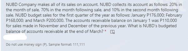 NUBD Company makes all of its sales on account. NUBD collects its account as follows: 20% in
the month of sale, 70% in the month following sale, and 10% in the second month following
sale. NUBD budget sales for the first quarter of the year as follows: January P176,000; February
P168,000; and March P200,000. The accounts receivable balance on January 1 was P110,000
for sales made in November and December of the previous year. What is NUBD's budgeted
balance of accounts receivable at the end of March? * G
Do not use money sign (P). Sample format: 111,111
