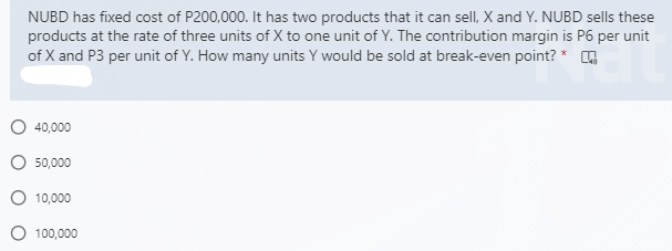 NUBD has fixed cost of P200,000. It has two products that it can sell, X and Y. NUBD sells these
products at the rate of three units of X to one unit of Y. The contribution margin is P6 per unit
of X and P3 per unit of Y. How many units Y would be sold at break-even point? * G
40,000
50,000
O 10,000
100,000
