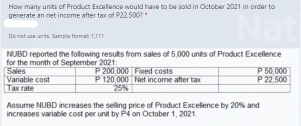 How many units of Product Excellence would have to be sold in October 2021 in order to
generate an net income after tax of P22,500? *
Nat
Do not use units. Sample format: 1,111
NUBD reported the following results from sales of 5,000 units of Product Excellence
for the month of September 2021:
Sales
Variable cost
Tax rate
P 200,000 Fixed costs
P 120,000 Net income after tax
25%
P 50,000
P22,500
Assume NUBD increases the selling price of Product Excellence by 20% and
increases variable cost per unit by P4 on October 1, 2021.
