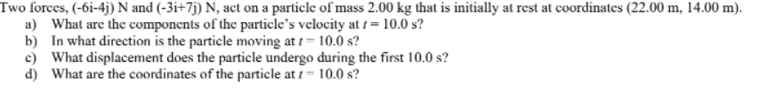 Two forces, (-6i-4j) N and (-3i+7j) N, act on a particle of mass 2.00 kg that is initially at rest at coordinates (22.00 m, 14.00 m).
a) What are the components of the particle's velocity at t= 10.0 s?
b) In what direction is the particle moving at 1-10.0 s?
c) What displacement does the particle undergo during the first 10.0 s?
d) What are the coordinates of the particle at 1 = 10.0 s?