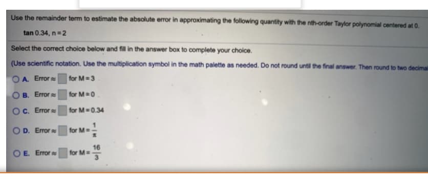 Use the remainder term to estimate the absolute error in approximating the following quantity with the nth-order Taylor polynomial centered at 0.
tan 0.34, n=2
Select the correct choice below and fill in the answer box to complete your choice.
(Use scientific notation. Use the multiplication symbol in the math palette as needed. Do not round until the final answer. Then round to two decima
OA. Error
for M 3
O B. Error
for M 0
OC. Error
for M-0.34
O D. Error
for M
16
for M
3
O E. Error
