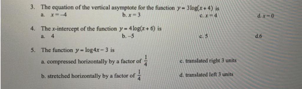 3. The equation of the vertical asymptote for the function y = 3log(x+ 4) is
b. x-3
a. x--4
c.x 4
0-xp
4. The x-intercept of the function y-4 log(x+ 6) is
a. 4
b.-5
c. 5
9P
5. The function y- log4x-3 is
a. compressed horizontally by a factor of
c. translated right 3 units
b. stretched horizontally by a factor of
d. translated left 3 units

