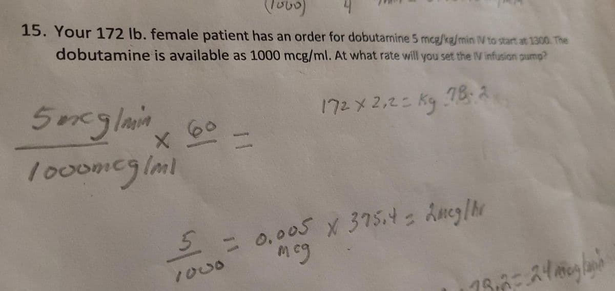 (1000)
4
15. Your 172 lb. female patient has an order for dobutamine 5 mcg/kg/min IV to start at 1300. The
dobutamine is available as 1000 mcg/ml. At what rate will you set the IV infusion pump?
172 x 2,2 = kg 78.2
5 mcg/min
1000mcg/ml
X
5
11
= 0.005 X 375.4 = 2mcg/hr
мед
19,2= 2400/
h