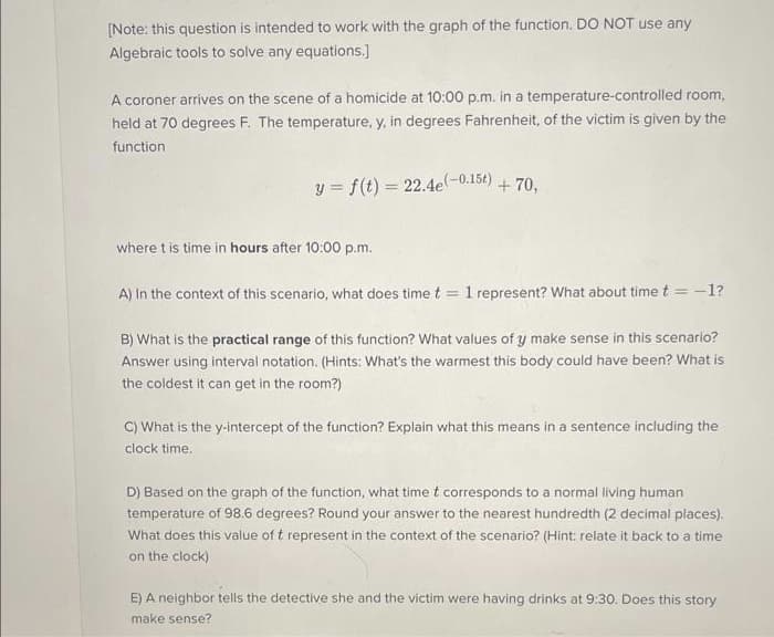 [Note: this question is intended to work with the graph of the function. DO NOT use any
Algebraic tools to solve any equations.]
A coroner arrives on the scene of a homicide at 10:00 p.m. in a temperature-controlled room,
held at 70 degrees F. The temperature, y, in degrees Fahrenheit, of the victim is given by the
function
y = f(t) = 22.4e(-0.15t) +70,
where t is time in hours after 10:00 p.m.
A) In the context of this scenario, what does time t
=
1 represent? What about time t = -1?
B) What is the practical range of this function? What values of y make sense in this scenario?
Answer using interval notation. (Hints: What's the warmest this body could have been? What is
the coldest it can get in the room?)
C) What is the y-intercept of the function? Explain what this means in a sentence including the
clock time.
D) Based on the graph of the function, what time t corresponds to a normal living human
temperature of 98.6 degrees? Round your answer to the nearest hundredth (2 decimal places).
What does this value of t represent in the context of the scenario? (Hint: relate it back to a time
on the clock)
E) A neighbor tells the detective she and the victim were having drinks at 9:30. Does this story
make sense?