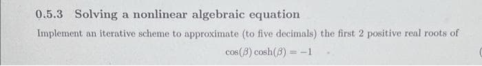 0.5.3 Solving a nonlinear algebraic equation
Implement an iterative scheme to approximate (to five decimals) the first 2 positive real roots of
cos (3) cosh (3)=-1