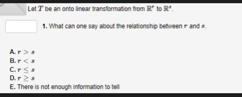 Let T be an onto linear transformation from R* to R³.
A.T> S
B. r < s
C. r<s
1. What can one say about the relationship between r and s.
D.T> s
E. There is not enough information to tell