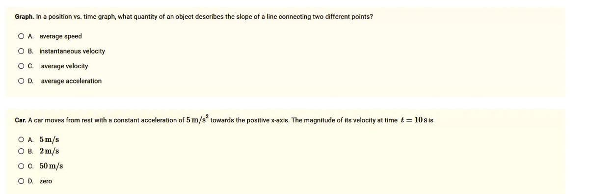 Graph. In a position vs. time graph, what quantity of an object describes the slope of a line connecting two different points?
O A. average speed
O B. instantaneous velocity
O C. average velocity
O. D.
average acceleration
Car. A car moves from rest with a constant acceleration of 5 m/s² towards the positive x-axis. The magnitude of its velocity at time t = 10 s is
O A. 5 m/s
OB. 2 m/s
O C.
O D. zero
50 m/s