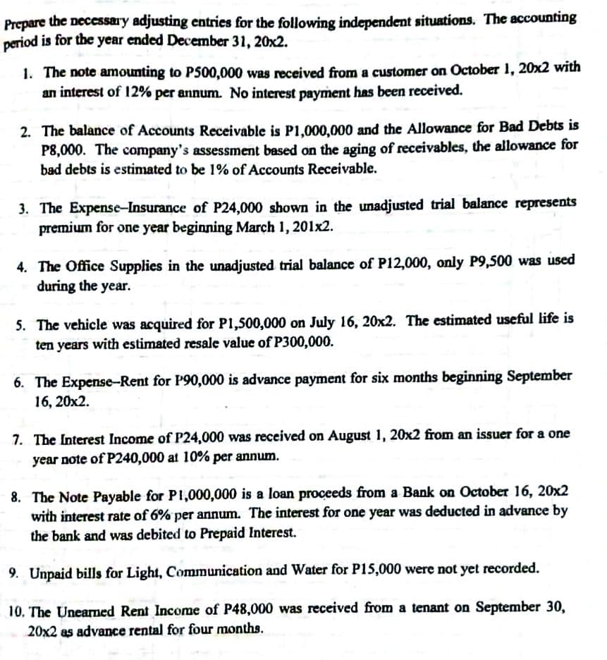 Prepare the necessary adjusting entries for the following independent situations. The accounting
period is for the year ended December 31, 20x2.
1. The note amounting to P500,000 was received from a customer on October 1, 20x2 with
an interest of 12% per annum. No interest payment has been received.
2. The balance of Accounts Receivable is P1,000,000 and the Allowance for Bad Debts is
P8,000. The company's assessment based on the aging of receivables, the allowance for
bad debts is estimated to be 1% of Accounts Receivable.
3. The Expense-Insurance of P24,000 shown in the unadjusted trial balance represents
premium for one year beginning March 1, 201x2.
4. The Office Supplies in the unadjusted trial balance of P12,000, only P9,500 was used
during the year.
5. The vehicle was acquired for P1,500,000 on July 16, 20x2. The estimated useful life is
ten years with estimated resale value of P300,000.
6. The Expense-Rent for P90,000 is advance payment for six months beginning September
16, 20x2.
7. The Interest Income of P24,000 was received on August 1, 20x2 from an issuer for a one
year note of P240,000 at 10% per annum.
8. The Note Payable for P1,000,000 is a loan proceeds from a Bank on October 16, 20x2
with interest rate of 6% per annum. The interest for one year was deducted in advance by
the bank and was debited to Prepaid Interest.
9. Unpaid bills for Light, Communication and Water for P15,000 were not yet recorded.
10. The Unearned Rent Income of P48,000 was received from a tenant on September 30,
20x2 as advance rental for four months.