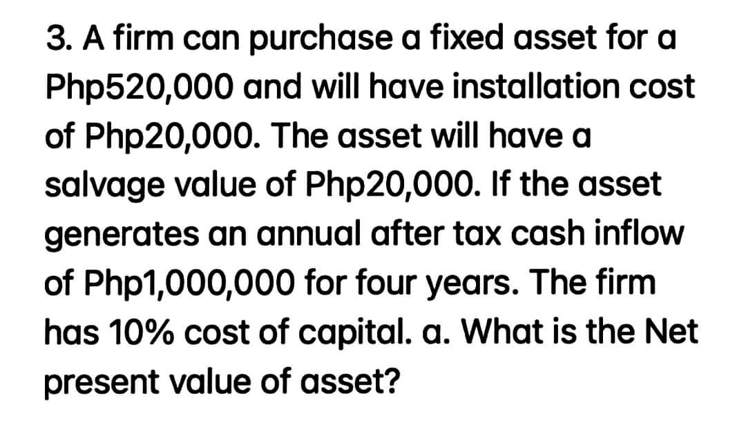 3. A firm can purchase a fixed asset for a
Php520,000 and will have installation cost
of Php20,000. The asset will have a
salvage value of Php20,000. If the asset
generates an annual after tax cash inflow
of Php1,000,000 for four years. The firm
has 10% cost of capital. a. What is the Net
present value of asset?