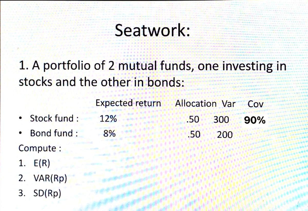 1. A portfolio of 2 mutual funds, one investing in
stocks and the other in bonds:
●
Stock fund:
Bond fund:
Seatwork:
Compute :
1. E(R)
2. VAR(Rp)
3. SD(Rp)
Expected return
12%
8%
Allocation Var Cov
.50 300 90%
.50
200