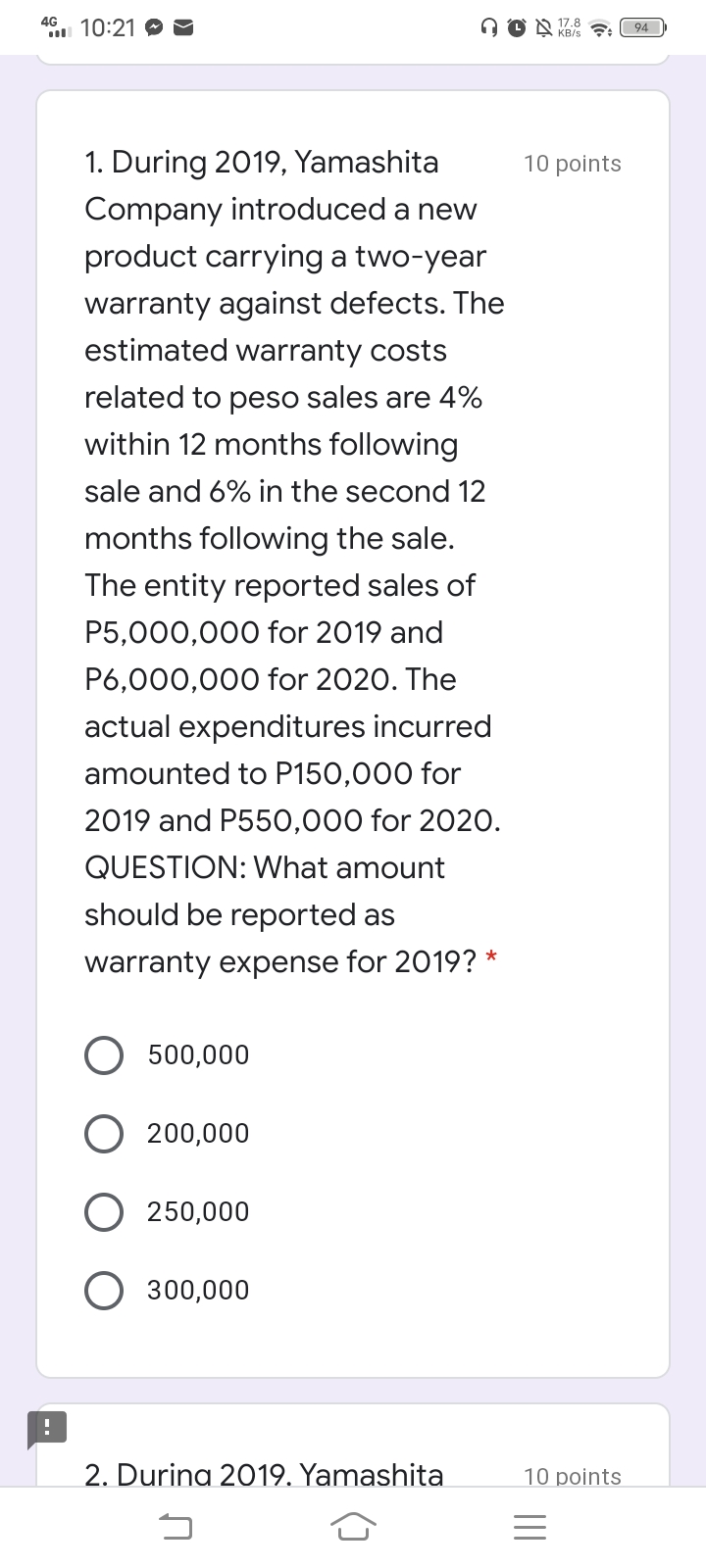 4G
10:21
A O N Z8
KB/s : 94
1. During 2019, Yamashita
10 points
Company introduced a new
product carrying a two-year
warranty against defects. The
estimated warranty costs
related to peso sales are 4%
within 12 months following
sale and 6% in the second 12
months following the sale.
The entity reported sales of
P5,000,000 for 2019 and
P6,000,000 for 2020. The
actual expenditures incurred
amounted to P150,000 for
2019 and P550,000 for 2020.
QUESTION: What amount
should be reported as
warranty expense for 2019? *
500,000
200,000
250,000
300,000
2. Durina 2019. Yamashita
10 points
