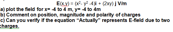 E(x.y) = (x²- y? -4)i + (2xy) j V/m
a) plot the field for x= -4 to 4 m, y= -4 to 4m
b) Comment on position, magnitude and polarity of charges
c) Can you verify if the equation “Actually" represents E-field due to two
charges.
