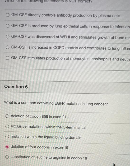 Which of the following statements is NOT correct?
GM-CSF directly controls antibody production by plasma cells.
GM-CSF is produced by lung epithelial cells in response to infection
GM-CSF was discovered at WEHI and stimulates growth of bone ma
GM-CSF is increased in COPD models and contributes to lung inflan
O GM-CSF stimulates production of monocytes, eosinophils and neutr
Question 6
What is a common activating EGFR mutation in lung cancer?
O deletion of codon 858 in exon 21
O exclusive mutations within the C-terminal tail
O mutation within the ligand binding domain
deletion of four codons in exon 19
O substitution of leucine to arginine in codon 18
O