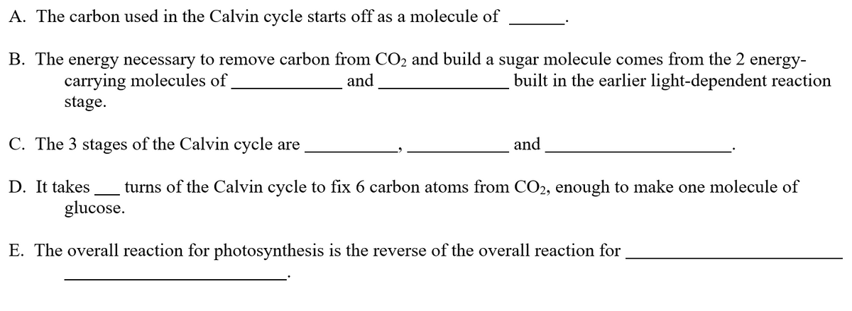 A. The carbon used in the Calvin cycle starts off as a molecule of
B. The energy necessary to remove carbon from CO₂ and build a sugar molecule comes from the 2 energy-
carrying molecules of
built in the earlier light-dependent reaction
and
stage.
C. The 3 stages of the Calvin cycle are
and
D. It takes turns of the Calvin cycle to fix 6 carbon atoms from CO2, enough to make one molecule of
glucose.
E. The overall reaction for photosynthesis is the reverse of the overall reaction for