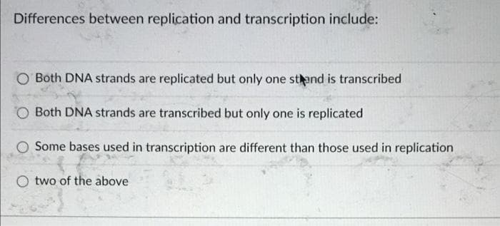 Differences between replication and transcription include:
O Both DNA strands are replicated but only one stand is transcribed
Both DNA strands are transcribed but only one is replicated
Some bases used in transcription are different than those used in replication
two of the above