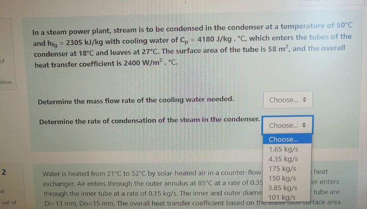 of
stion
2
ed
out of
In a steam power plant, stream is to be condensed in the condenser at a temperature of 50°C
and hfg=2305 kJ/kg with cooling water of Cp = 4180 J/kg . °C, which enters the tubes of the
condenser at 18°C and leaves at 27°C. The surface area of the tube is 58 m2, and the overall
heat transfer coefficient is 2400 W/m². °C.
Choose...
Determine the mass flow rate of the cooling water needed.
Determine the rate of condensation of the steam in the condenser.
Choose...
Choose...
1.65 kg/s
4.35 kg/s
heat
Water is heated from 21°C to 52°C by solar-heated air in a counter-flow
exchanger. Air enters through the outer annulus at 85°C at a rate of 0.35
through the inner tube at a rate of 0.15 kg/s. The inner and outer diame
Di=13 mm, Do=15 mm. The overall heat transfer coefficient based on the water stue surface area
175 kg/s
150 kg/s
3.85 kg/s
101 kg/s
er enters
tube are