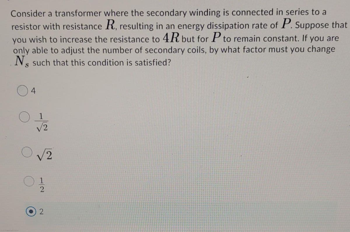 Consider a transformer where the secondary winding is connected in series to a
resistor with resistance R, resulting in an energy dissipation rate of P. Suppose that
you wish to increase the resistance to 4R but for P to remain constant. If you are
only able to adjust the number of secondary coils, by what factor must you change
Ns such that this condition is satisfied?
4.
/2
V2
1/2
