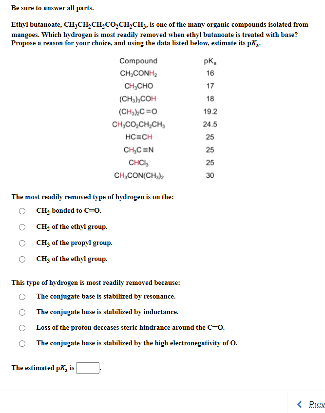 Be sure to answer all parts.
Ethyl butanoate, CH;CH,CH,CO,CH,CH3, is one of the many organic compounds isolated from
mangoes. Which hydrogen is most readily removed when ethyl butanoate is treated with base?
Propose a reason for your choice, and using the data listed below, estimate its pK2.
Compound
pK,
CH;CONH2
16
CH,CHO
17
(CH3),COH
18
(CH3),C=O
19.2
CH,CO,CH,CH,
24.5
HC=CH
25
CH,C =N
25
CHCI,
25
CH,CON(CH3)2
30
The most readily removed type of hydrogen is on the:
O CH, bonded to C=0.
CH, of the ethyl group.
CH3 of the propyl group.
CH3 of the ethyl group.
This type of hydrogen is most readily removed because:
The conjugate base is stabilized by resonance.
The conjugate base is stabilized by inductance.
Loss of the proton deceases steric hindrance around the C=0.
The conjugate base is stabilized by the high electronegativity of O.
The estimated pK, is
< Prev
