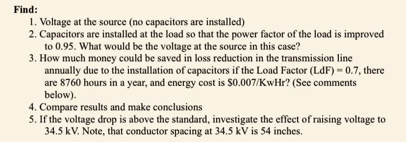 Find:
1. Voltage at the source (no capacitors are installed)
2. Capacitors are installed at the load so that the power factor of the load is improved
to 0.95. What would be the voltage at the source in this case?
3. How much money could be saved in loss reduction in the transmission line
annually due to the installation of capacitors if the Load Factor (LdF) = 0.7, there
are 8760 hours in a year, and energy cost is $0.007/KwHr? (See comments
below).
4. Compare results and make conclusions
5. If the voltage drop is above the standard, investigate the effect of raising voltage to
34.5 kV. Note, that conductor spacing at 34.5 kV is 54 inches.
