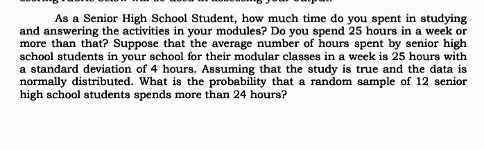 As a Senior High School Student, how much time do you spent in studying
and answering the activities in your modules? Do you spend 25 hours in a week or
more than that? Suppose that the average number of hours spent by senior high
school students in your school for their modular classes in a week is 25 hours with
a standard deviation of 4 hours. Assuming that the study is true and the data is
normally distributed. What is the probability that a random sample of 12 senior
high school students spends more than 24 hours?
