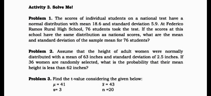 Activity 3. Solve Me!
Problem 1. The scores of individual students on a national test have a
normal distribution with mean 18.6 and standard deviation 5.9. At Federico
Ramos Rural High School, 76 students took the test. If the scores at this
school have the same distribution as national scores, what are the mean
and standard deviation of the sample mean for 76 students?
Problem 2. Assume that the height of adult women were normally
distributed with a mean of 63 inches and standard deviation of 2.5 inches. If
36 women are randomly selected, what is the probability that their mean
height is less than 62 inches?
Problem 3. Find the t-value considering the given below:
H = 41
s- 3
I = 43
n =20
