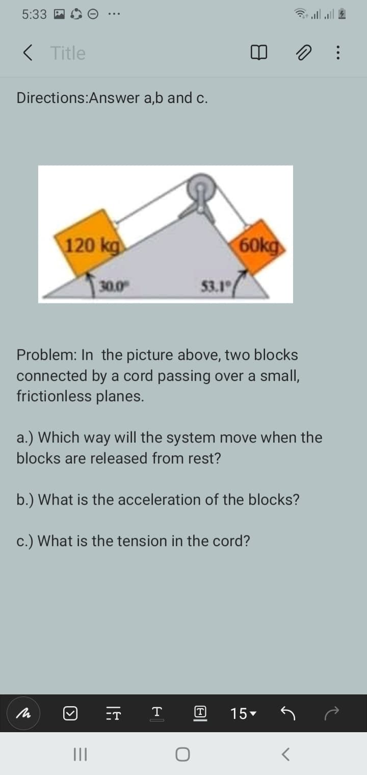 5:33
< Title
Directions:Answer a,b and c.
120 kg
60kg
30.0
53.1
Problem: In the picture above, two blocks
connected by a cord passing over a small,
frictionless planes.
a.) Which way will the system move when the
blocks are released from rest?
b.) What is the acceleration of the blocks?
c.) What is the tension in the cord?
-T
T
T
15-
II
