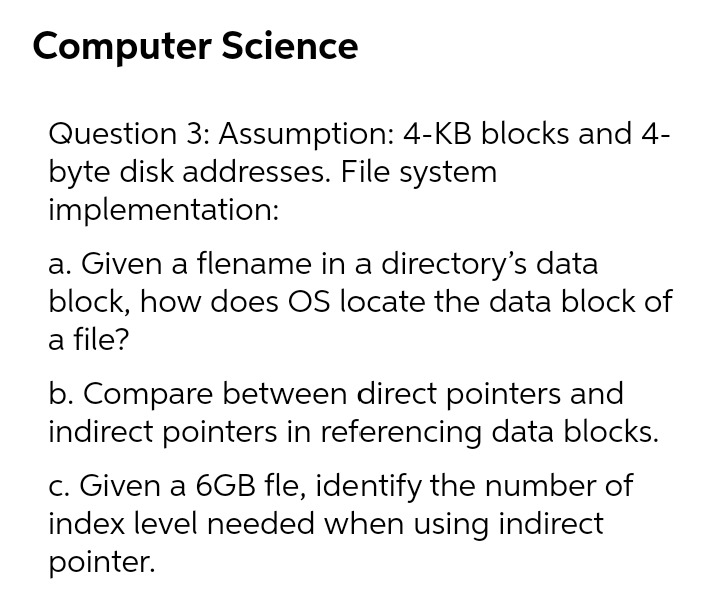 Computer Science
Question 3: Assumption: 4-KB blocks and 4-
byte disk addresses. File system
implementation:
a. Given a flename in a directory's data
block, how does OS locate the data block of
a file?
b. Compare between direct pointers and
indirect pointers in referencing data blocks.
c. Given a 6GB fle, identify the number of
index level needed when using indirect
pointer.

