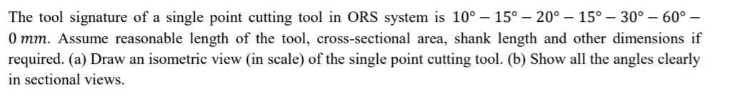 The tool signature of a single point cutting tool in ORS system is 10° – 15° – 20° – 15° – 30° – 60° –
0 mm. Assume reasonable length of the tool, cross-sectional area, shank length and other dimensions if
required. (a) Draw an isometric view (in scale) of the single point cutting tool. (b) Show all the angles clearly
in sectional views.
