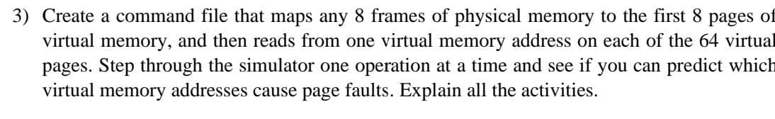 3) Create a command file that maps any 8 frames of physical memory to the first 8 pages of
virtual memory, and then reads from one virtual memory address on each of the 64 virtual
pages. Step through the simulator one operation at a time and see if you can predict which
virtual memory addresses cause page faults. Explain all the activities.
