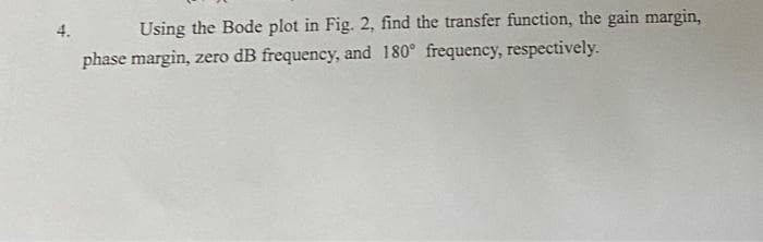 Using the Bode plot in Fig. 2, find the transfer function, the gain margin,
phase margin, zero dB frequency, and 180° frequency, respectively.
