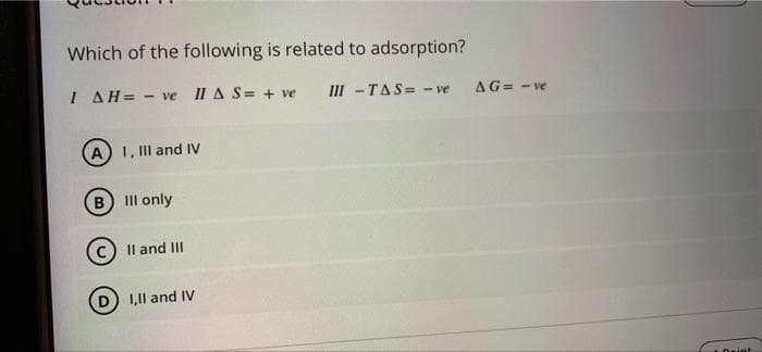 Which of the following is related to adsorption?
I AH= - ve II A S= + ve
III -TAS= - ve
AG= - ve
A 1, Il and IV
B II only
Il and II
D) 1,1l and IV
Daint
