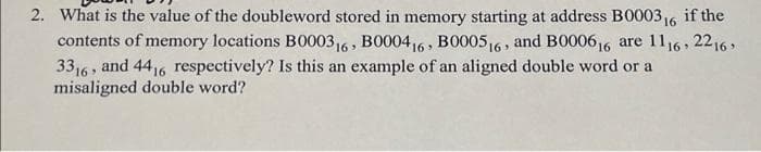 2. What is the value of the doubleword stored in memory starting at address B000316
contents of memory locations B000316 , BO00416 , BO005,6 , and B000616 are 1116, 2216,
3316 , and 4416 respectively? Is this an example of an aligned double word or a
misaligned double word?
if the
