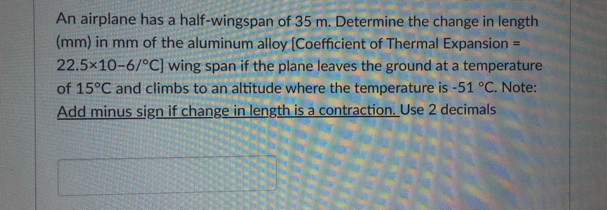 An airplane has a half-wingspan of 35 m. Determine the change in length
(mm) in mm of the aluminum alloy [Coefficient of Thermal Expansion
22.5x10-6/°C] wing span if the plane leaves the ground at a temperature
of 15°C and climbs to an altitude where the temperature is -51 °C. Note:
Add minus sign if change in length is a contraction. Use 2 decimals