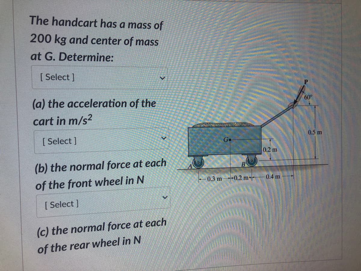 The handcart has a mass of
200 kg and center of mass
at G. Determine:
[Select]
(a) the acceleration of the
cart in m/s²
[ Select]
(b) the normal force at each
of the front wheel in N
[ Select]
V
(c) the normal force at each
of the rear wheel in N
Ge
B
-0.3 m 0.2 m
0.2 m
0.4 m
60°
0.5 m