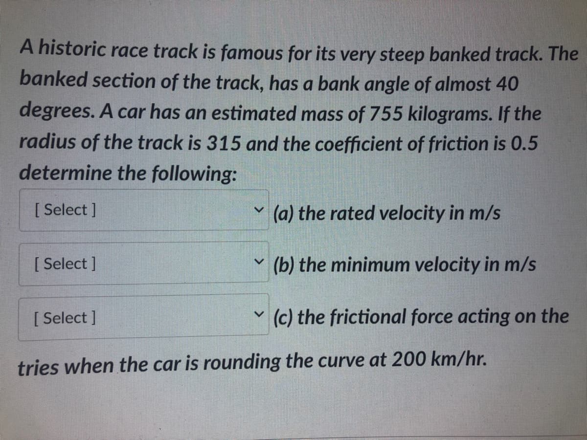A historic race track is famous for its very steep banked track. The
banked section of the track, has a bank angle of almost 40
degrees. A car has an estimated mass of 755 kilograms. If the
radius of the track is 315 and the coefficient of friction is 0.5
determine the following:
[Select]
[Select]
[Select]
V
V
(a) the rated velocity in m/s
(b) the minimum velocity in m/s
(c) the frictional force acting on the
tries when the car is rounding the curve at 200 km/hr.