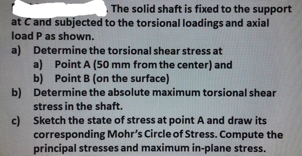 at Cand subjected
load P as shown.
The solid shaft is fixed to the support
to the torsional loadings and axial
a) Determine the torsional shear stress at
Point A (50 mm from the center) and
b) Point B (on the surface)
a)
b)
Determine the absolute maximum torsional shear
stress in the shaft.
c)
Sketch the state of stress at point A and draw its
corresponding Mohr's Circle of Stress. Compute the
principal stresses and maximum in-plane stress.