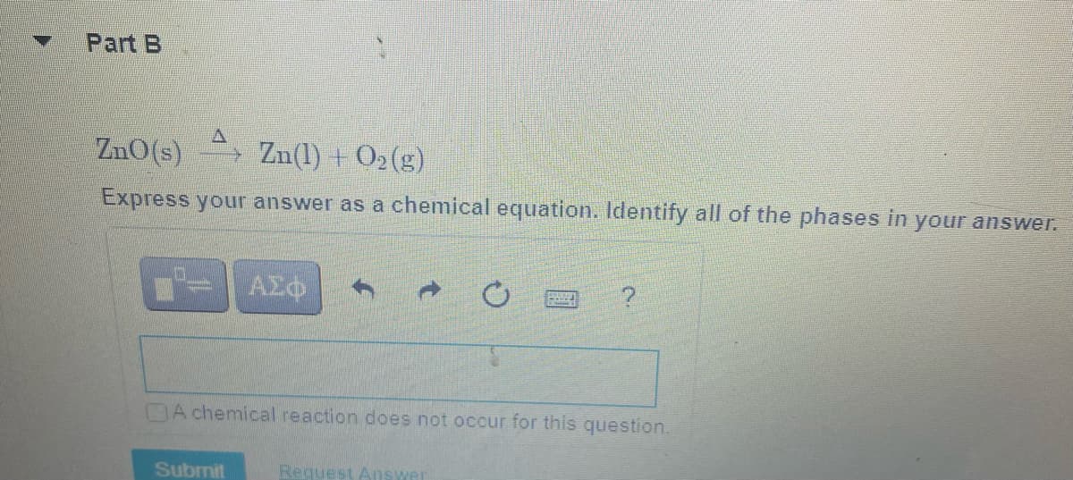 Part B
ZnO(s) Zn(1) + O2(g)
Express your answer as a chemical equation. Identify all of the phases in your answer.
DA chemical reaction does not occur for this question.
Submit
Request Answer
