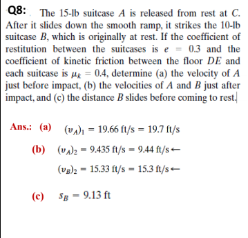 Q8: The 15-lb suitcase A is released from rest at C.
After it slides down the smooth ramp, it strikes the 10-lb
suitcase B, which is originally at rest. If the coefficient of
restitution between the suitcases is e = 0.3 and the
%3D
coefficient of kinetic friction between the floor DE and
each suitcase is µg = 0.4, determine (a) the velocity of A
just before impact, (b) the velocities of A and B just after
impact, and (c) the distance B slides before coming to rest.
Ans.: (a) (va)ı = 19.66 ft/s = 19.7 ft/s
(b) (va)2 = 9.435 ft/s = 9.44 ft/s -
(vg)2 = 15.33 ft/s = 15.3 ft/s -
(c)
Sg = 9.13 ft
