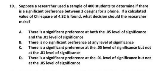 10. Suppose a researcher used a sample of 400 students to determine if there
is a significant preference between 3 designs for a phone. If a calculated
value of Chi-square of 4.32 is found, what decision should the researcher
make?
A. There is a significant preference at both the .05 level of significance
and the .01 level of significance
There is no significant preference at any level of significance
There is a significant preference at the .05 level of significance but not
at the .01 level of significance
There is a significant preference at the .01 level of significance but not
at the .05 level of significance
В.
C.
D.
