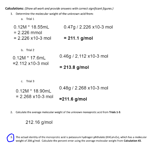 Calculations: (Show all work and provide answers with correct significant figures.)
1. Determine the molecular weight of the unknown acid from:
a. Trial 1
0.12M * 18.55mL
0.47g / 2.226 x10-3 mol
= 2.226 mmol
= 2.226 x10-3 mol
= 211.1 g/mol
b. Trial 2
0.12M * 17.6mL
0.46g / 2,112 x10-3 mol
=2.112 x10-3 mol
= 213.8 g/mol
c. Trial 3
0.48g / 2.268 x10-3 mol
0.12M * 18.90mL
= 2.268 x10-3 mol =211.6 g/mol
2. Calculate the average molecular weight of the unknown monoprotic acid from Trials 1-3.
212.16 g/mol
The actual identity of the monoprotic acid is potassium hydrogen phthalate (KHCaHOe), which has a molecular
weight of 204 g/mol. Calculate the percent error using the average molecular weight from Calculation #2.
