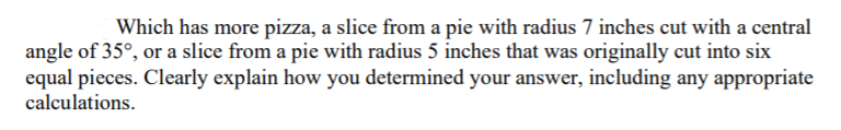 Which has more pizza, a slice from a pie with radius 7 inches cut with a central
angle of 35°, or a slice from a pie with radius 5 inches that was originally cut into six
equal pieces. Clearly explain how you determined your answer, including any appropriate
calculations.
