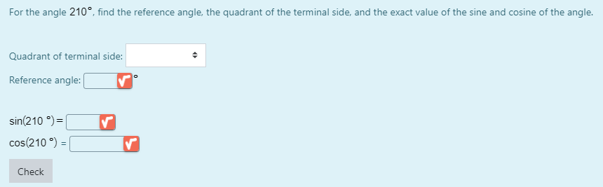For the angle 210°, find the reference angle, the quadrant of the terminal side, and the exact value of the sine and cosine of the angle.
Quadrant of terminal side:
Reference angle:
sin(210 °) =|
cos(210 °) =
%3D
Check
